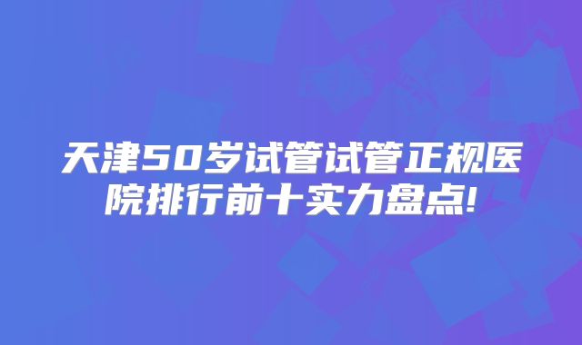 天津50岁试管试管正规医院排行前十实力盘点!