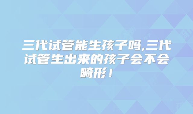 三代试管能生孩子吗,三代试管生出来的孩子会不会畸形！