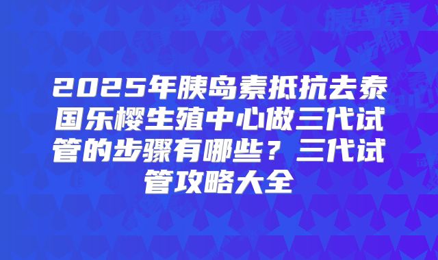 2025年胰岛素抵抗去泰国乐樱生殖中心做三代试管的步骤有哪些？三代试管攻略大全