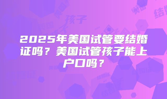 2025年美国试管要结婚证吗？美国试管孩子能上户口吗？
