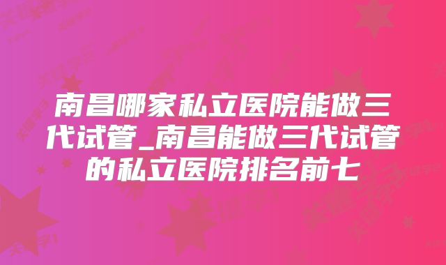 南昌哪家私立医院能做三代试管_南昌能做三代试管的私立医院排名前七