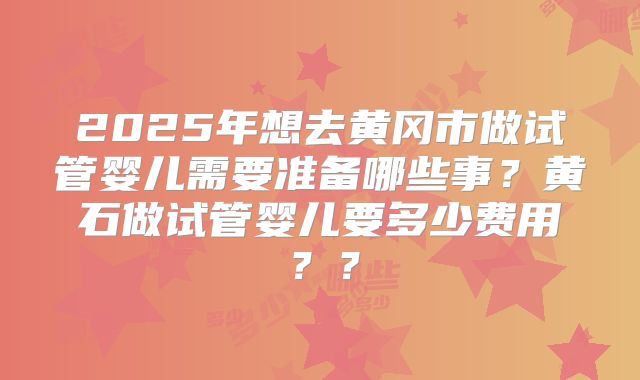 2025年想去黄冈市做试管婴儿需要准备哪些事？黄石做试管婴儿要多少费用？？