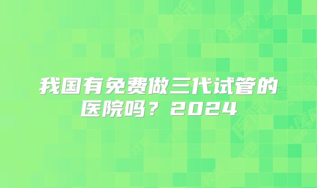我国有免费做三代试管的医院吗？2024
