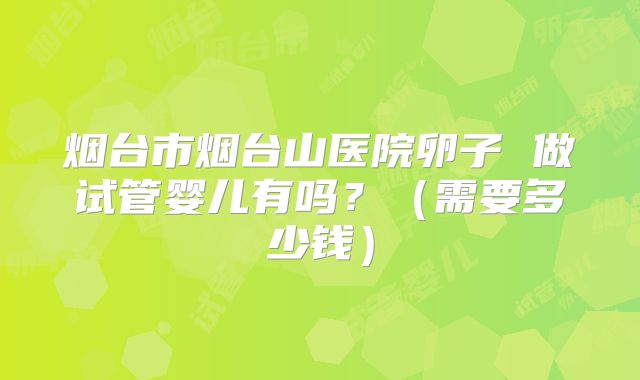烟台市烟台山医院卵子 做试管婴儿有吗？（需要多少钱）