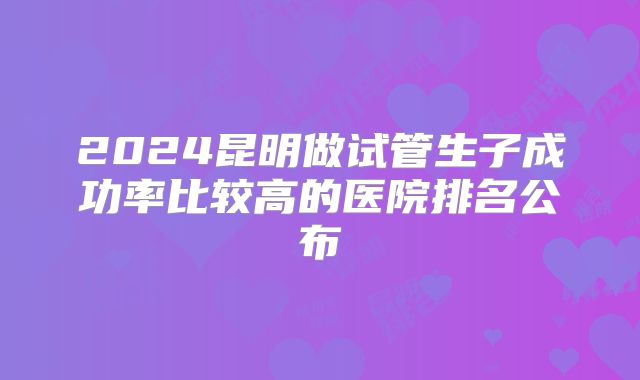 2024昆明做试管生子成功率比较高的医院排名公布