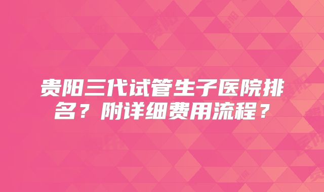 贵阳三代试管生子医院排名?附详细费用流程?