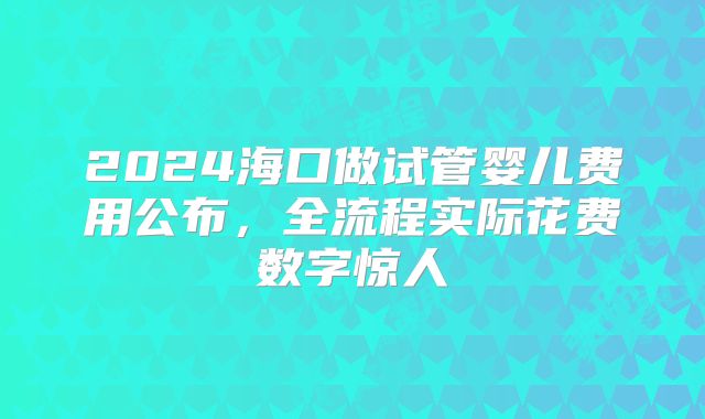 2024海口做试管婴儿费用公布，全流程实际花费数字惊人