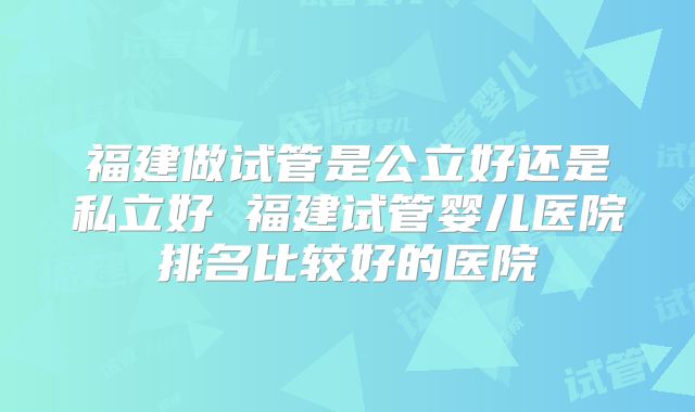 福建做试管是公立好还是私立好 福建试管婴儿医院排名比较好的医院