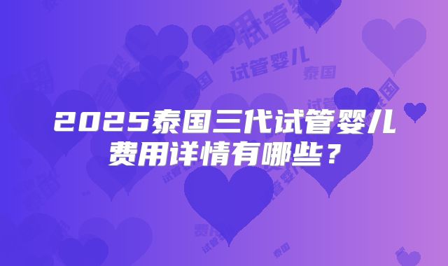 2025泰国三代试管婴儿费用详情有哪些？