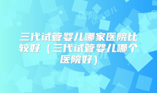 三代试管婴儿哪家医院比较好（三代试管婴儿哪个医院好）