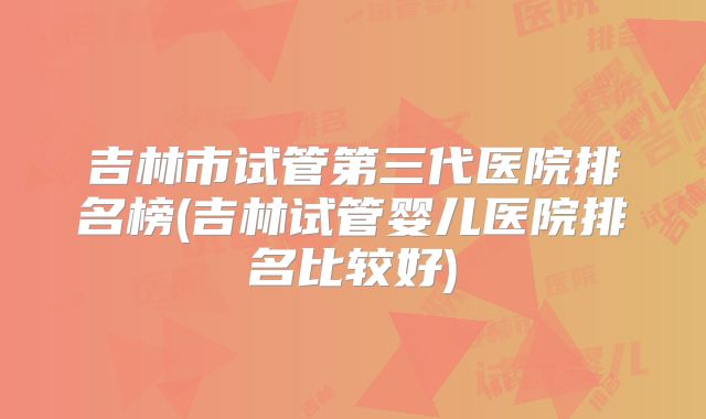 吉林市试管第三代医院排名榜(吉林试管婴儿医院排名比较好)