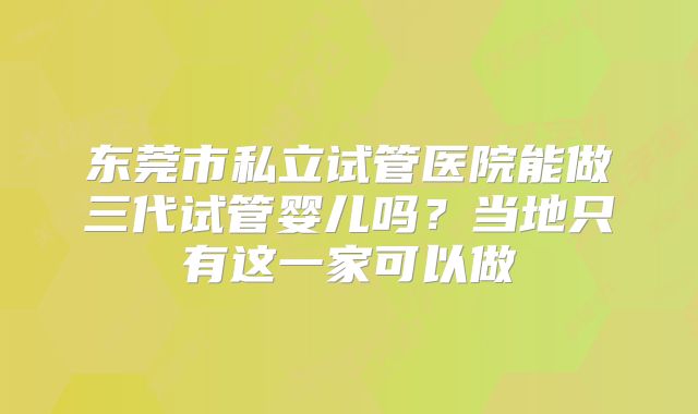 东莞市私立试管医院能做三代试管婴儿吗?当地只有这一家可以做