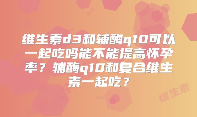 维生素d3和辅酶q10可以一起吃吗能不能提高怀孕率？辅酶q10和复合维生素一起吃？