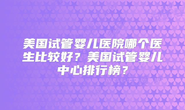 美国试管婴儿医院哪个医生比较好?美国试管婴儿中心排行榜?