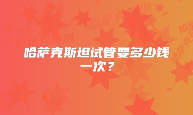 哈萨克斯坦试管要多少钱一次？