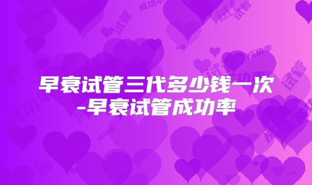 早衰试管三代多少钱一次-早衰试管成功率