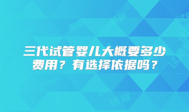 三代试管婴儿大概要多少费用？有选择依据吗？