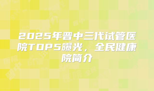 2025年晋中三代试管医院TOP5曝光，全民健康院简介