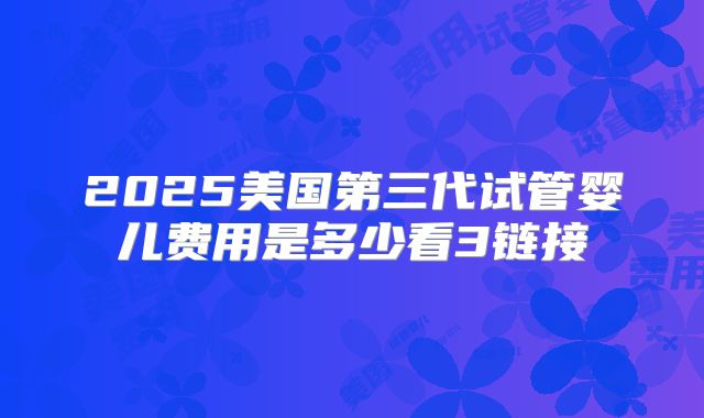 2025美国第三代试管婴儿费用是多少看3链接