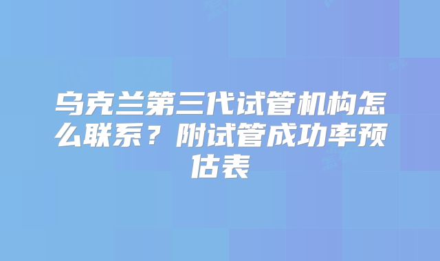乌克兰第三代试管机构怎么联系？附试管成功率预估表