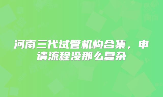 河南三代试管机构合集，申请流程没那么复杂