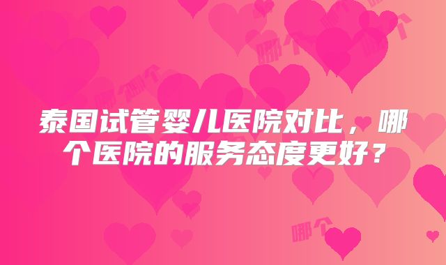 泰国试管婴儿医院对比，哪个医院的服务态度更好？