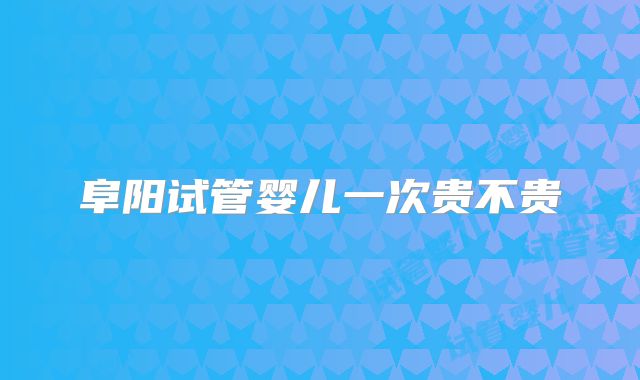 阜阳试管婴儿一次贵不贵