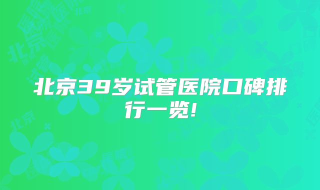 北京39岁试管医院口碑排行一览!