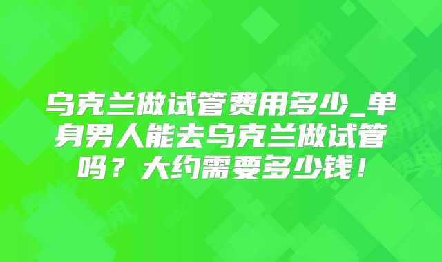 乌克兰做试管费用多少_单身男人能去乌克兰做试管吗？大约需要多少钱！