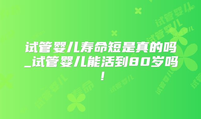 试管婴儿寿命短是真的吗_试管婴儿能活到80岁吗！