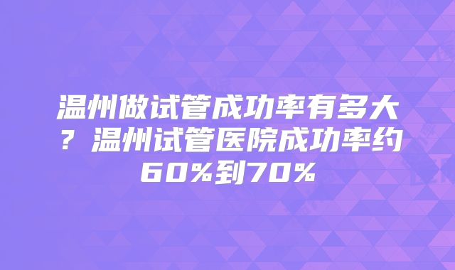 温州做试管成功率有多大？温州试管医院成功率约60%到70%