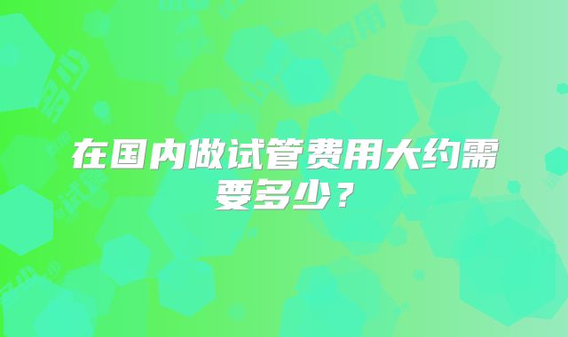 在国内做试管费用大约需要多少？
