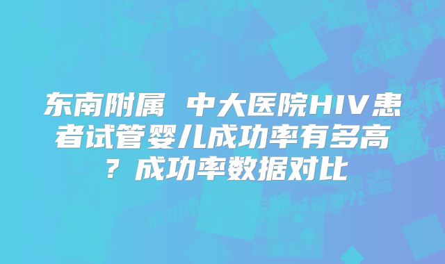 东南附属 中大医院HIV患者试管婴儿成功率有多高？成功率数据对比
