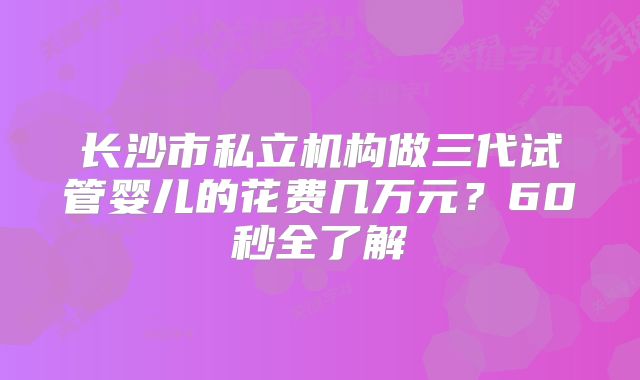 长沙市私立机构做三代试管婴儿的花费几万元？60秒全了解