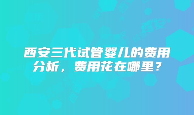 西安三代试管婴儿的费用分析，费用花在哪里？