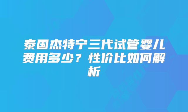泰国杰特宁三代试管婴儿费用多少?性价比如何解析
