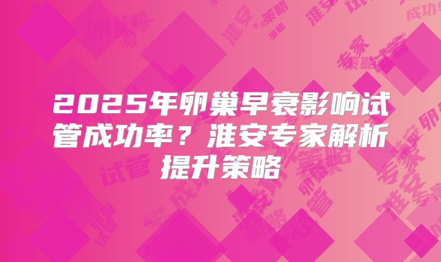 2025年卵巢早衰影响试管成功率?淮安专家解析提升策略