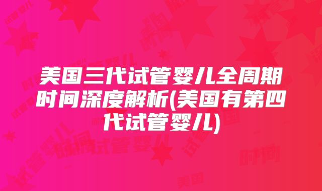 美国三代试管婴儿全周期时间深度解析(美国有第四代试管婴儿)