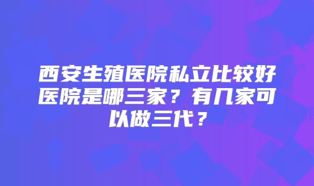 西安生殖医院私立比较好医院是哪三家？有几家可以做三代？