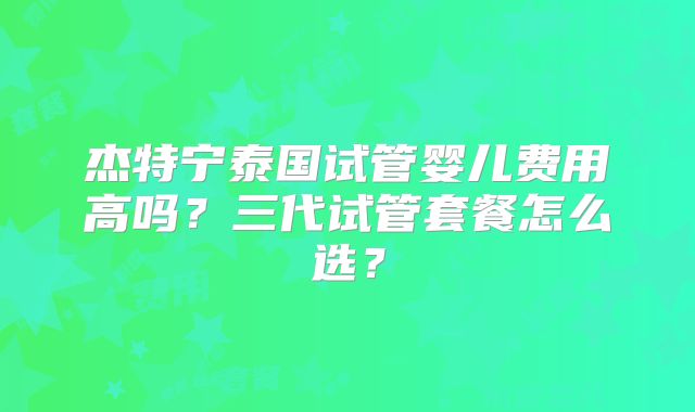杰特宁泰国试管婴儿费用高吗？三代试管套餐怎么选？