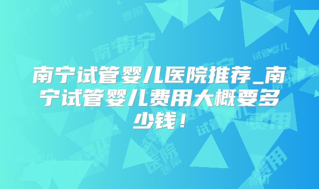 南宁试管婴儿医院推荐_南宁试管婴儿费用大概要多少钱！