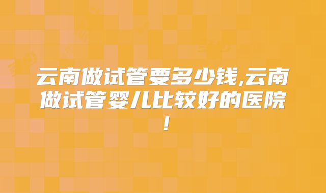 云南做试管要多少钱,云南做试管婴儿比较好的医院！