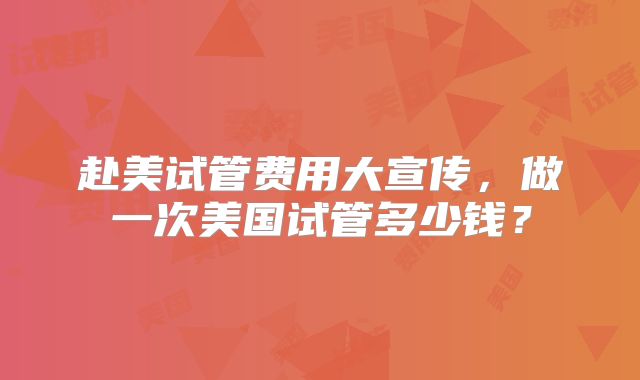 赴美试管费用大宣传，做一次美国试管多少钱？