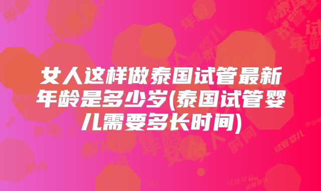 女人这样做泰国试管最新年龄是多少岁(泰国试管婴儿需要多长时间)