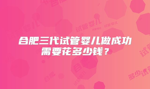 合肥三代试管婴儿做成功需要花多少钱？