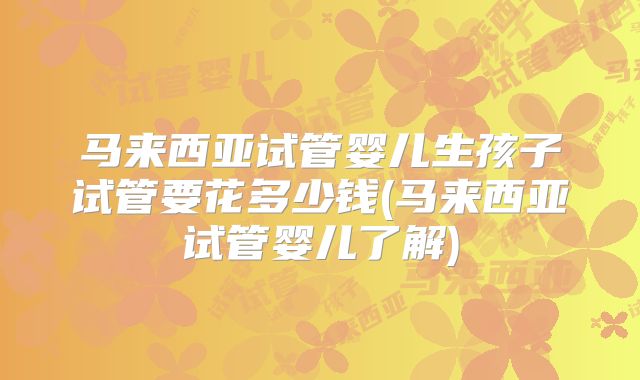 马来西亚试管婴儿生孩子试管要花多少钱(马来西亚试管婴儿了解)