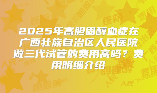 2025年高胆固醇血症在广西壮族自治区人民医院做三代试管的费用高吗？费用明细介绍