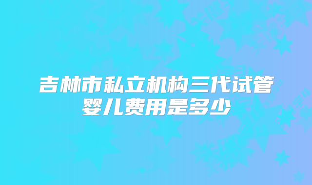 吉林市私立机构三代试管婴儿费用是多少