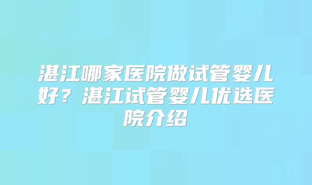 湛江哪家医院做试管婴儿好？湛江试管婴儿优选医院介绍