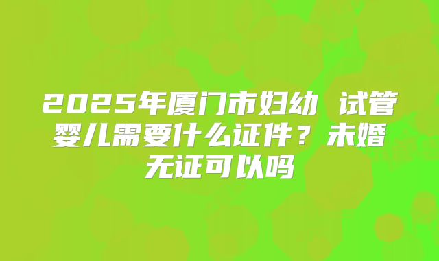 2025年厦门市妇幼 试管婴儿需要什么证件？未婚无证可以吗